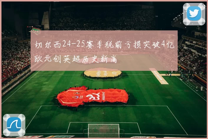 切尔西24-25赛季税前亏损突破4亿欧元创英超历史新高