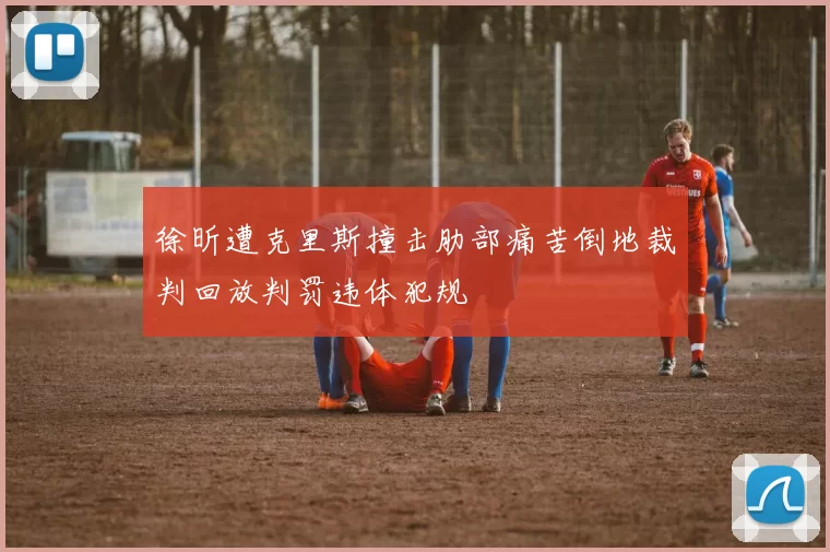 徐昕遭克里斯撞击肋部痛苦倒地裁判回放判罚违体犯规