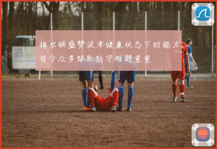 梅尔顿盛赞波津健康状态下的能力将令众多球队防守难题重重