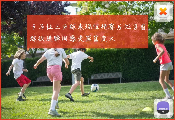 卡马拉三分球表现惊艳赛后坦言首球投进瞬间感受篮筐变大