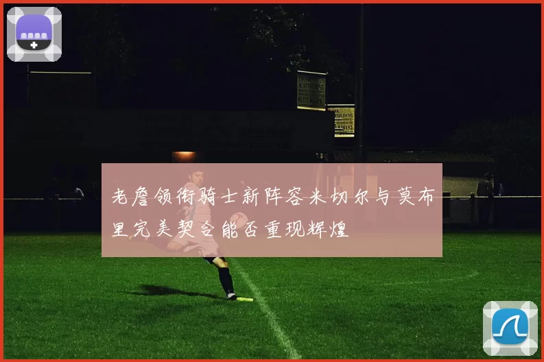 老詹领衔骑士新阵容米切尔与莫布里完美契合能否重现辉煌