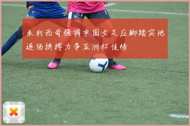 米利西奇强调中国女足应脚踏实地逐场拼搏力争亚洲杯佳绩