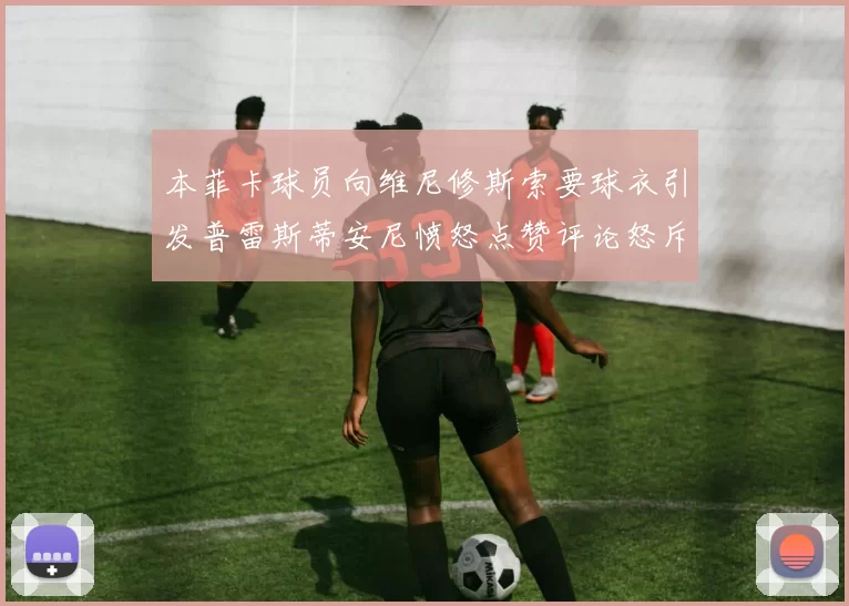 本菲卡球员向维尼修斯索要球衣引发普雷斯蒂安尼愤怒点赞评论怒斥队友