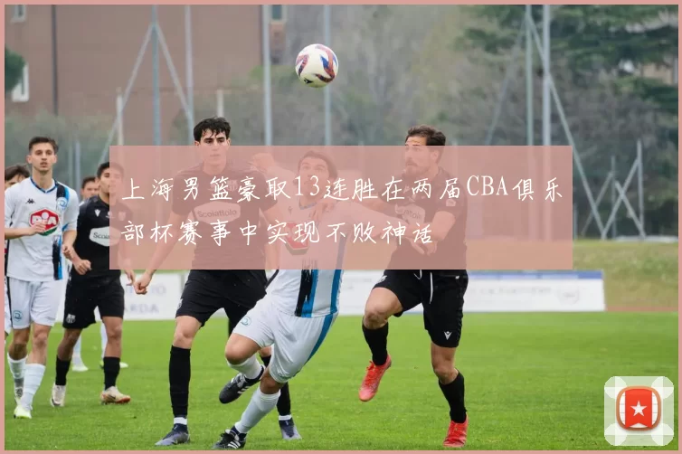 上海男篮豪取13连胜在两届CBA俱乐部杯赛事中实现不败神话