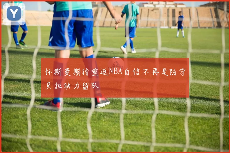 怀斯曼期待重返NBA自信不再是防守负担助力留队