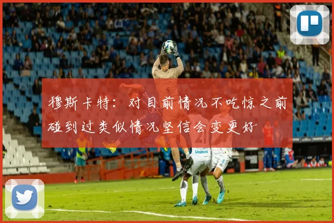 穆斯卡特：对目前情况不吃惊之前碰到过类似情况坚信会变更好