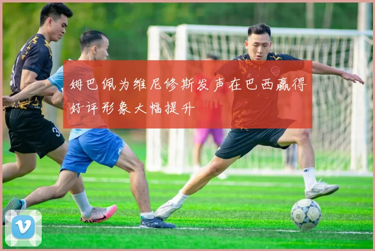 姆巴佩为维尼修斯发声在巴西赢得好评形象大幅提升
