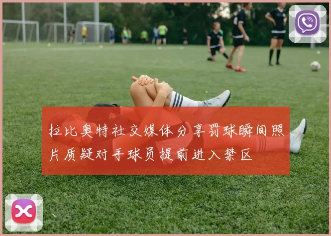 拉比奥特社交媒体分享罚球瞬间照片质疑对手球员提前进入禁区