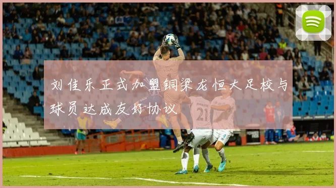 刘佳乐正式加盟铜梁龙恒大足校与球员达成友好协议