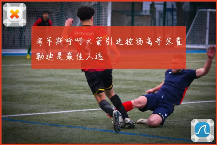 考辛斯呼吁火箭引进控场高手朱霍勒迪是最佳人选