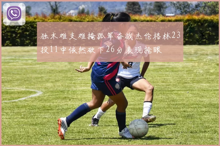 独木难支难掩孤军奋战杰伦格林23投11中依然砍下26分表现抢眼