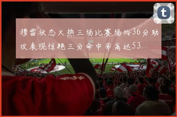 穆雷状态火热三场比赛场均36分助攻表现惊艳三分命中率高达53