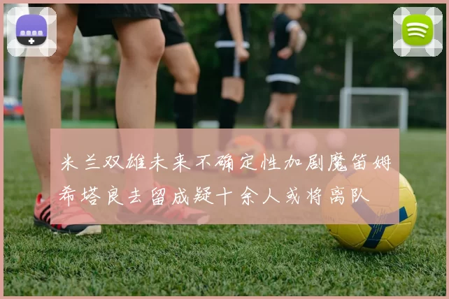 米兰双雄未来不确定性加剧魔笛姆希塔良去留成疑十余人或将离队