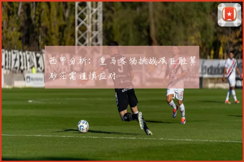 西甲分析：皇马客场挑战艰巨胜算渺茫需谨慎应对