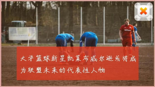 大学篮球新星凯莱布威尔逊或将成为联盟未来的代表性人物