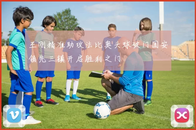 王刚精准助攻法比奥头球破门国安领先三镇开启胜利之门