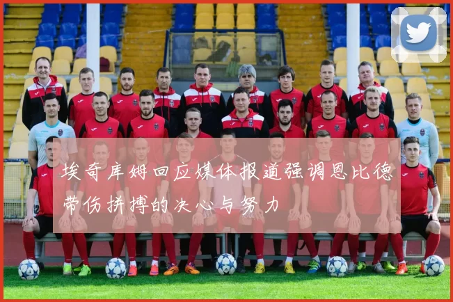 埃奇库姆回应媒体报道强调恩比德带伤拼搏的决心与努力