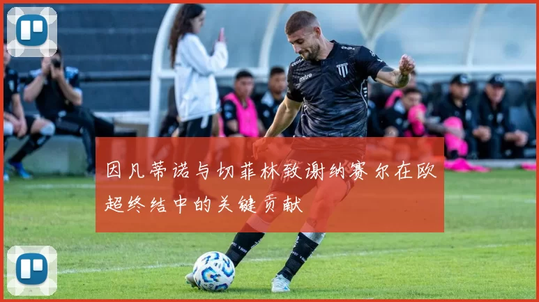 因凡蒂诺与切菲林致谢纳赛尔在欧超终结中的关键贡献