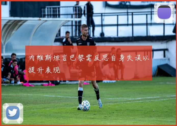 内维斯坦言巴黎需反思自身失误以提升表现