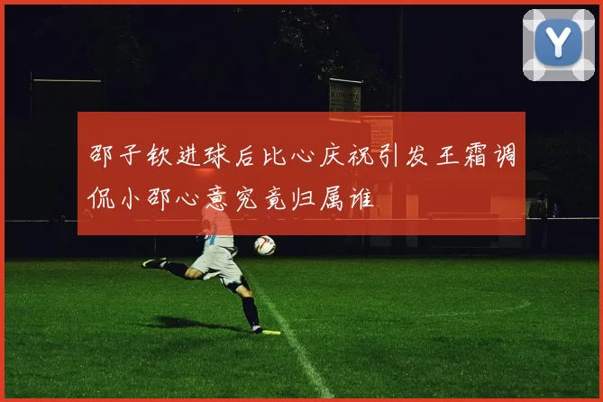 邵子钦进球后比心庆祝引发王霜调侃小邵心意究竟归属谁