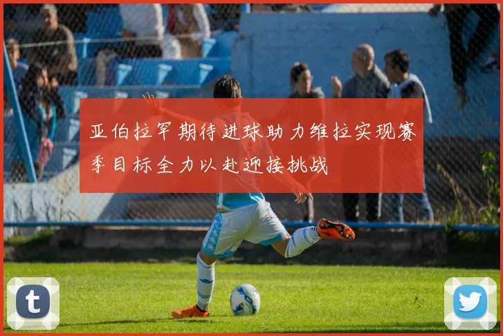 亚伯拉罕期待进球助力维拉实现赛季目标全力以赴迎接挑战