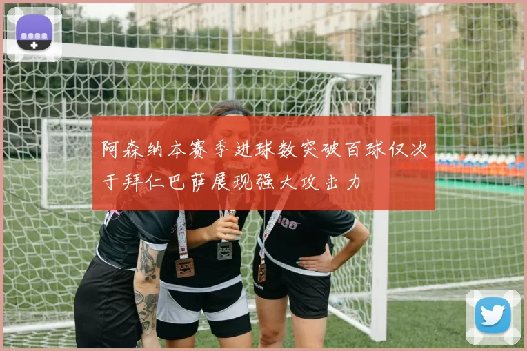 阿森纳本赛季进球数突破百球仅次于拜仁巴萨展现强大攻击力