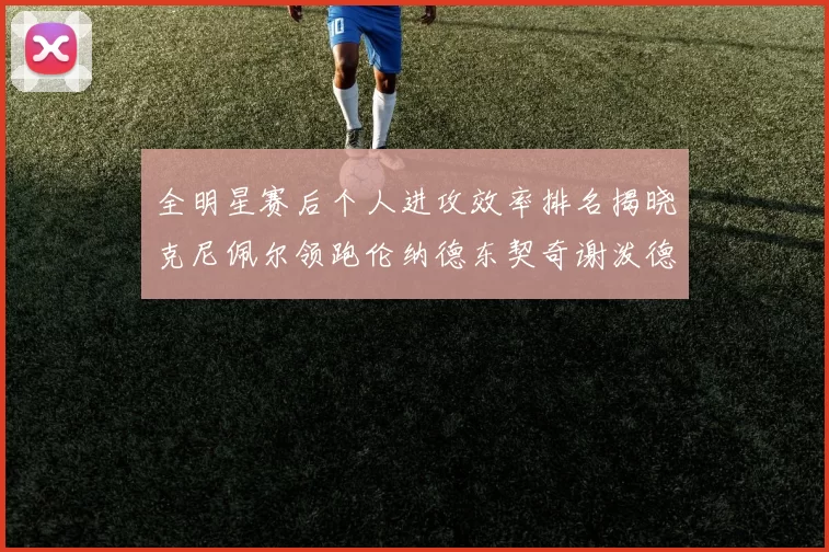 全明星赛后个人进攻效率排名揭晓克尼佩尔领跑伦纳德东契奇谢泼德紧随其后