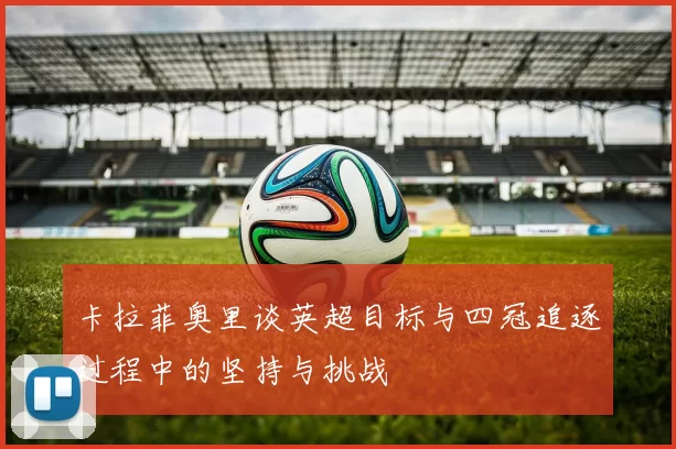 卡拉菲奥里谈英超目标与四冠追逐过程中的坚持与挑战